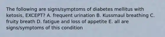 The following are signs/symptoms of diabetes mellitus with ketosis, EXCEPT? A. frequent urination B. Kussmaul breathing C. fruity breath D. fatigue and loss of appetite E. all are signs/symptoms of this condition