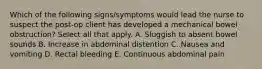 Which of the following signs/symptoms would lead the nurse to suspect the post-op client has developed a mechanical bowel obstruction? Select all that apply. A. Sluggish to absent bowel sounds B. Increase in abdominal distention C. Nausea and vomiting D. Rectal bleeding E. Continuous abdominal pain