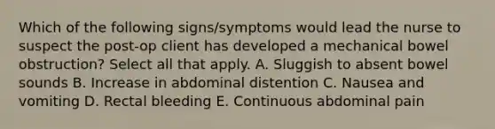 Which of the following signs/symptoms would lead the nurse to suspect the post-op client has developed a mechanical bowel obstruction? Select all that apply. A. Sluggish to absent bowel sounds B. Increase in abdominal distention C. Nausea and vomiting D. Rectal bleeding E. Continuous abdominal pain