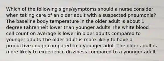 Which of the following signs/symptoms should a nurse consider when taking care of an older adult with a suspected pneumonia? The baseline body temperature in the older adult is about 1 degree Fahrenheit lower than younger adults The white blood cell count on average is lower in older adults compared to younger adults The older adult is more likely to have a productive cough compared to a younger adult The older adult is more likely to experience dizziness compared to a younger adult