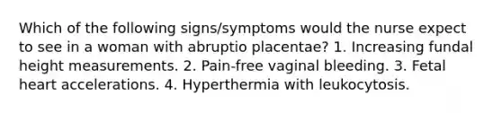 Which of the following signs/symptoms would the nurse expect to see in a woman with abruptio placentae? 1. Increasing fundal height measurements. 2. Pain-free vaginal bleeding. 3. Fetal heart accelerations. 4. Hyperthermia with leukocytosis.