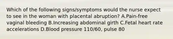 Which of the following signs/symptoms would the nurse expect to see in the woman with placental abruption? A.Pain-free vaginal bleeding B.Increasing abdominal girth C.Fetal heart rate accelerations D.Blood pressure 110/60, pulse 80