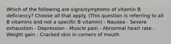 Which of the following are signs/symptoms of vitamin B deficiency? Choose all that apply. (This question is referring to all B vitamins and not a specific B vitamin) - Nausea - Severe exhaustion - Depression - Muscle pain - Abnormal heart rate - Weight gain - Cracked skin in corners of mouth