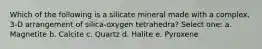 Which of the following is a silicate mineral made with a complex, 3-D arrangement of silica-oxygen tetrahedra? Select one: a. Magnetite b. Calcite c. Quartz d. Halite e. Pyroxene