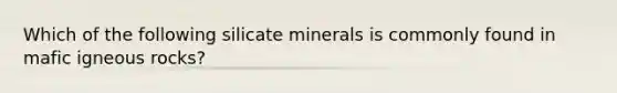 Which of the following silicate minerals is commonly found in mafic igneous rocks?