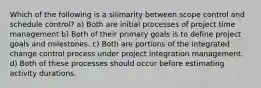 Which of the following is a silimarity between scope control and schedule control? a) Both are initial processes of project time management b) Both of their primary goals is to define project goals and milestones. c) Both are portions of the integrated change control process under project integration management. d) Both of these processes should occur before estimating activity durations.