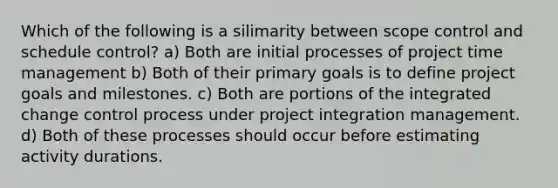 Which of the following is a silimarity between scope control and schedule control? a) Both are initial processes of project time management b) Both of their primary goals is to define project goals and milestones. c) Both are portions of the integrated change control process under project integration management. d) Both of these processes should occur before estimating activity durations.