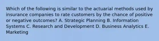 Which of the following is similar to the actuarial methods used by insurance companies to rate customers by the chance of positive or negative outcomes? A. Strategic Planning B. Information Systems C. Research and Development D. Business Analytics E. Marketing