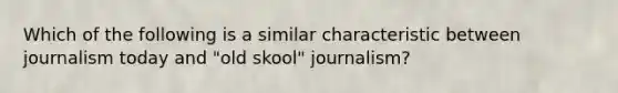 Which of the following is a similar characteristic between journalism today and "old skool" journalism?