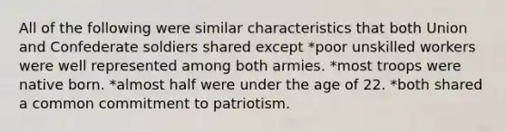 All of the following were similar characteristics that both Union and Confederate soldiers shared except *poor unskilled workers were well represented among both armies. *most troops were native born. *almost half were under the age of 22. *both shared a common commitment to patriotism.