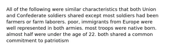 All of the following were similar characteristics that both Union and Confederate soldiers shared except most soldiers had been farmers or farm laborers. poor, immigrants from Europe were well represented in both armies. most troops were native born. almost half were under the age of 22. both shared a common commitment to patriotism