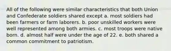 All of the following were similar characteristics that both Union and Confederate soldiers shared except a. most soldiers had been farmers or farm laborers. b. poor unskilled workers were well represented among both armies. c. most troops were native born. d. almost half were under the age of 22. e. both shared a common commitment to patriotism.