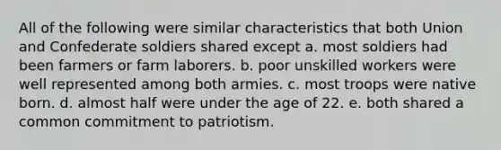 ​All of the following were similar characteristics that both Union and Confederate soldiers shared except a. most soldiers had been farmers or farm laborers. b. poor unskilled workers were well represented among both armies. c. most troops were native born. d. almost half were under the age of 22. e. both shared a common commitment to patriotism.