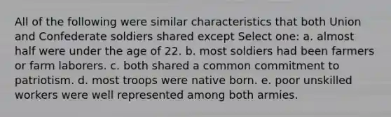 All of the following were similar characteristics that both Union and Confederate soldiers shared except Select one: a. almost half were under the age of 22. b. most soldiers had been farmers or farm laborers. c. both shared a common commitment to patriotism. d. most troops were native born. e. poor unskilled workers were well represented among both armies.