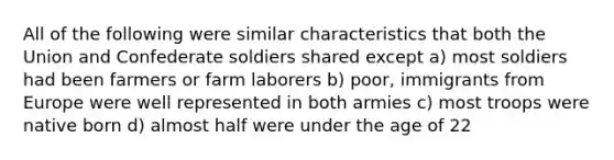 All of the following were similar characteristics that both the Union and Confederate soldiers shared except a) most soldiers had been farmers or farm laborers b) poor, immigrants from Europe were well represented in both armies c) most troops were native born d) almost half were under the age of 22