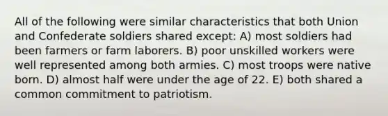 All of the following were similar characteristics that both Union and Confederate soldiers shared except: A) most soldiers had been farmers or farm laborers. B) poor unskilled workers were well represented among both armies. C) most troops were native born. D) almost half were under the age of 22. E) both shared a common commitment to patriotism.