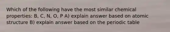 Which of the following have the most similar chemical properties: B, C, N, O, P A) explain answer based on atomic structure B) explain answer based on the periodic table