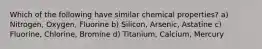 Which of the following have similar chemical properties? a) Nitrogen, Oxygen, Fluorine b) Silicon, Arsenic, Astatine c) Fluorine, Chlorine, Bromine d) Titanium, Calcium, Mercury