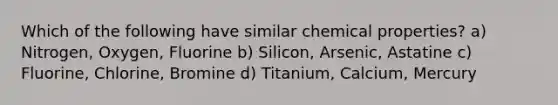 Which of the following have similar chemical properties? a) Nitrogen, Oxygen, Fluorine b) Silicon, Arsenic, Astatine c) Fluorine, Chlorine, Bromine d) Titanium, Calcium, Mercury