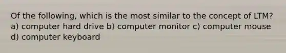 Of the following, which is the most similar to the concept of LTM? a) computer hard drive b) computer monitor c) computer mouse d) computer keyboard