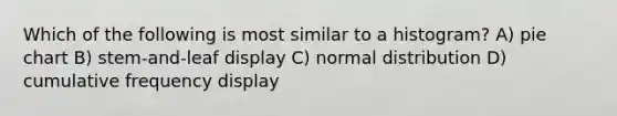 Which of the following is most similar to a histogram? A) pie chart B) stem-and-leaf display C) normal distribution D) cumulative frequency display