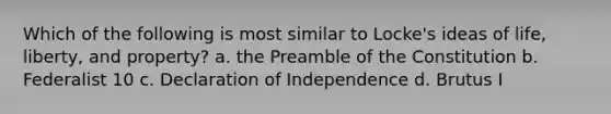 Which of the following is most similar to Locke's ideas of life, liberty, and property? a. the Preamble of the Constitution b. Federalist 10 c. Declaration of Independence d. Brutus I