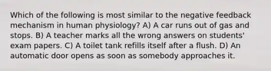 Which of the following is most similar to the negative feedback mechanism in human physiology? A) A car runs out of gas and stops. B) A teacher marks all the wrong answers on students' exam papers. C) A toilet tank refills itself after a flush. D) An automatic door opens as soon as somebody approaches it.