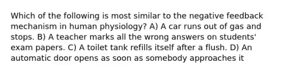 Which of the following is most similar to the negative feedback mechanism in human physiology? A) A car runs out of gas and stops. B) A teacher marks all the wrong answers on students' exam papers. C) A toilet tank refills itself after a flush. D) An automatic door opens as soon as somebody approaches it