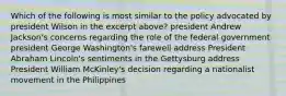 Which of the following is most similar to the policy advocated by president Wilson in the excerpt above? president Andrew Jackson's concerns regarding the role of the federal government president George Washington's farewell address President Abraham Lincoln's sentiments in the Gettysburg address President William McKinley's decision regarding a nationalist movement in the Philippines