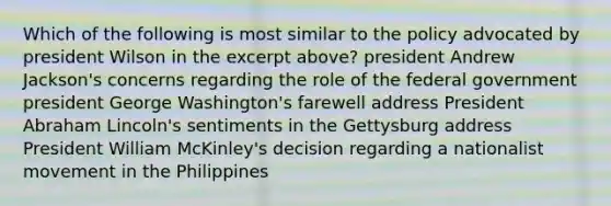 Which of the following is most similar to the policy advocated by president Wilson in the excerpt above? president Andrew Jackson's concerns regarding the role of the federal government president George Washington's farewell address President Abraham Lincoln's sentiments in the Gettysburg address President William McKinley's decision regarding a nationalist movement in the Philippines