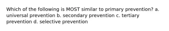 Which of the following is MOST similar to primary prevention? a. universal prevention b. secondary prevention c. tertiary prevention d. selective prevention