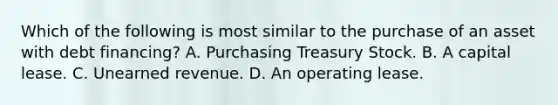 Which of the following is most similar to the purchase of an asset with debt financing? A. Purchasing Treasury Stock. B. A capital lease. C. Unearned revenue. D. An operating lease.