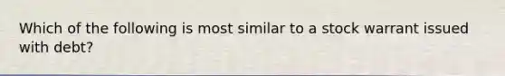 Which of the following is most similar to a stock warrant issued with debt?