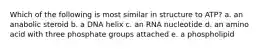 Which of the following is most similar in structure to ATP? a. an anabolic steroid b. a DNA helix c. an RNA nucleotide d. an amino acid with three phosphate groups attached e. a phospholipid