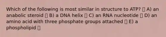 Which of the following is most similar in structure to ATP? A) an anabolic steroid B) a DNA helix C) an RNA nucleotide D) an amino acid with three phosphate groups attached E) a phospholipid