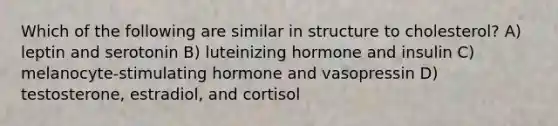 Which of the following are similar in structure to cholesterol? A) leptin and serotonin B) luteinizing hormone and insulin C) melanocyte-stimulating hormone and vasopressin D) testosterone, estradiol, and cortisol