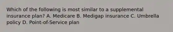 Which of the following is most similar to a supplemental insurance plan? A. Medicare B. Medigap insurance C. Umbrella policy D. Point-of-Service plan