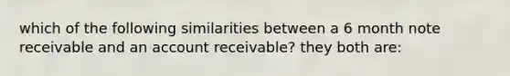 which of the following similarities between a 6 month note receivable and an account receivable? they both are: