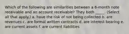 Which of the following are similarities between a 6-month note receivable and an account receivable? They both _____. (Select all that apply.) a. have the risk of not being collected b. are revenues c. are formal written contracts d. are interest bearing e. are current assets f. are current liabilities