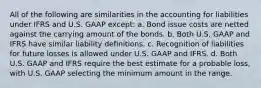 All of the following are similarities in the accounting for liabilities under IFRS and U.S. GAAP except: a. Bond issue costs are netted against the carrying amount of the bonds. b. Both U.S. GAAP and IFRS have similar liability definitions. c. Recognition of liabilities for future losses is allowed under U.S. GAAP and IFRS. d. Both U.S. GAAP and IFRS require the best estimate for a probable loss, with U.S. GAAP selecting the minimum amount in the range.