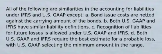 All of the following are similarities in the accounting for liabilities under IFRS and U.S. GAAP except: a. Bond issue costs are netted against the carrying amount of the bonds. b. Both U.S. GAAP and IFRS have similar liability definitions. c. Recognition of liabilities for future losses is allowed under U.S. GAAP and IFRS. d. Both U.S. GAAP and IFRS require the best estimate for a probable loss, with U.S. GAAP selecting the minimum amount in the range.