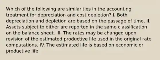 Which of the following are similarities in the accounting treatment for depreciation and cost depletion? I. Both depreciation and depletion are based on the passage of time. II. Assets subject to either are reported in the same classification on the balance sheet. III. The rates may be changed upon revision of the estimated productive life used in the original rate computations. IV. The estimated life is based on economic or productive life.