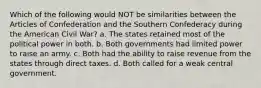 Which of the following would NOT be similarities between the Articles of Confederation and the Southern Confederacy during the American Civil War? a. The states retained most of the political power in both. b. Both governments had limited power to raise an army. c. Both had the ability to raise revenue from the states through direct taxes. d. Both called for a weak central government.