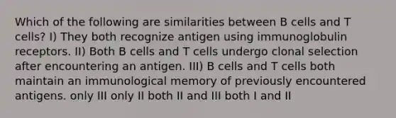 Which of the following are similarities between B cells and T cells? I) They both recognize antigen using immunoglobulin receptors. II) Both B cells and T cells undergo clonal selection after encountering an antigen. III) B cells and T cells both maintain an immunological memory of previously encountered antigens. only III only II both II and III both I and II