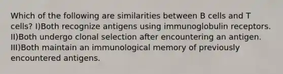 Which of the following are similarities between B cells and T cells? I)Both recognize antigens using immunoglobulin receptors. II)Both undergo clonal selection after encountering an antigen. III)Both maintain an immunological memory of previously encountered antigens.