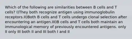 Which of the following are similarities between B cells and T cells? I)They both recognize antigen using immunoglobulin receptors.II)Both B cells and T cells undergo clonal selection after encountering an antigen.III)B cells and T cells both maintain an immunological memory of previously encountered antigens. only II only III both II and III both I and II