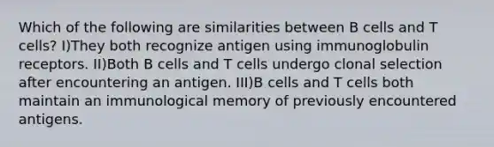 Which of the following are similarities between B cells and T cells? I)They both recognize antigen using immunoglobulin receptors. II)Both B cells and T cells undergo clonal selection after encountering an antigen. III)B cells and T cells both maintain an immunological memory of previously encountered antigens.