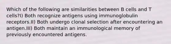 Which of the following are similarities between B cells and T cells?I) Both recognize antigens using immunoglobulin receptors.II) Both undergo clonal selection after encountering an antigen.III) Both maintain an immunological memory of previously encountered antigens.