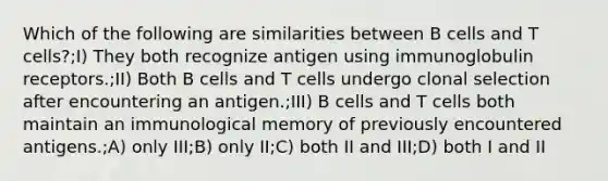 Which of the following are similarities between B cells and T cells?;I) They both recognize antigen using immunoglobulin receptors.;II) Both B cells and T cells undergo clonal selection after encountering an antigen.;III) B cells and T cells both maintain an immunological memory of previously encountered antigens.;A) only III;B) only II;C) both II and III;D) both I and II