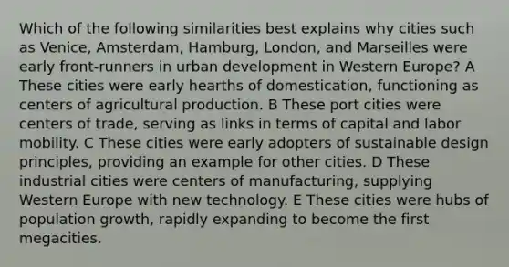 Which of the following similarities best explains why cities such as Venice, Amsterdam, Hamburg, London, and Marseilles were early front-runners in urban development in Western Europe? A These cities were early hearths of domestication, functioning as centers of agricultural production. B These port cities were centers of trade, serving as links in terms of capital and labor mobility. C These cities were early adopters of sustainable design principles, providing an example for other cities. D These industrial cities were centers of manufacturing, supplying Western Europe with new technology. E These cities were hubs of population growth, rapidly expanding to become the first megacities.